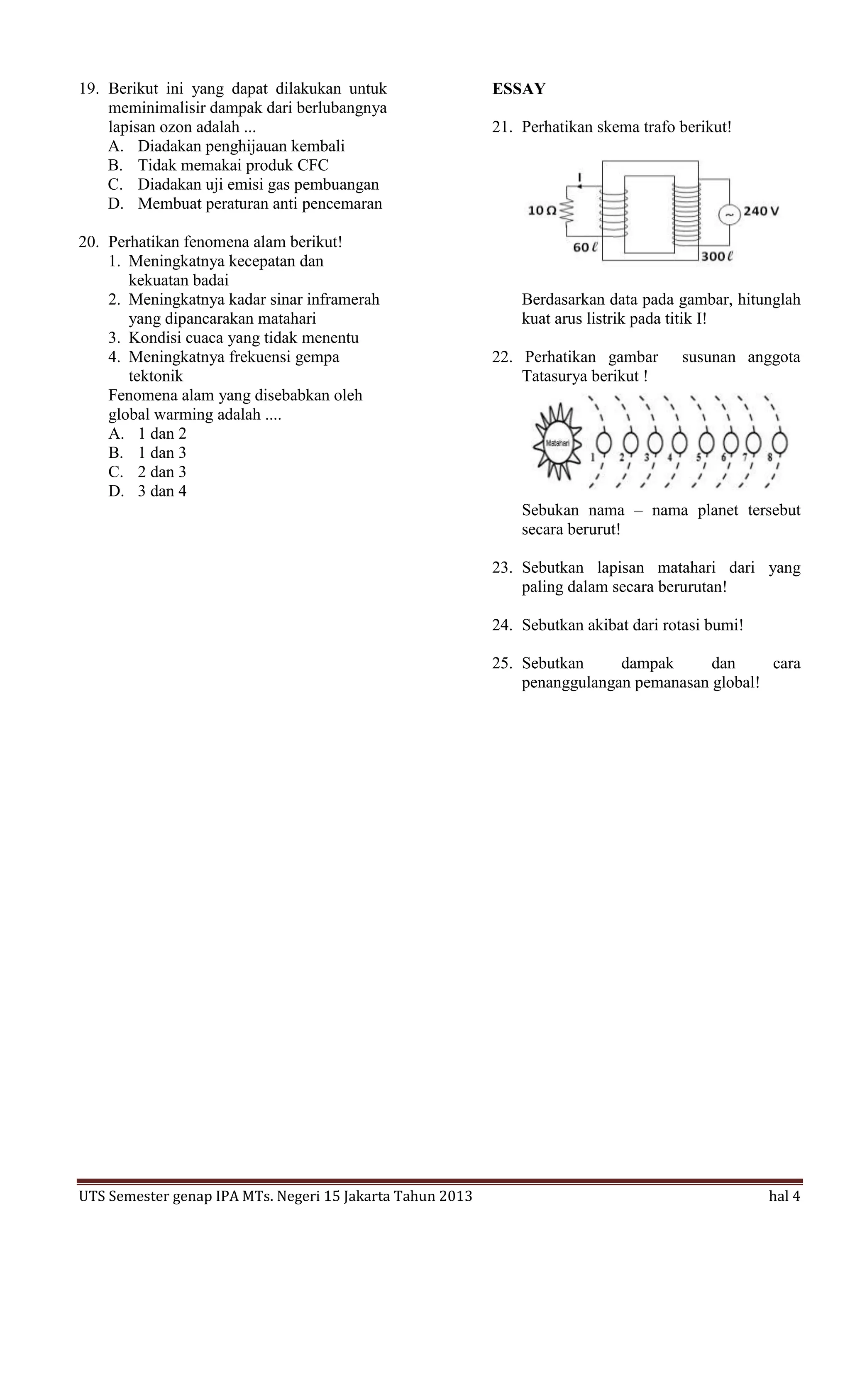 19. Berikut ini yang dapat dilakukan untuk                 ESSAY
    meminimalisir dampak dari berlubangnya
    lapisan ozon adalah ...                                21. Perhatikan skema trafo berikut!
    A. Diadakan penghijauan kembali
    B. Tidak memakai produk CFC
    C. Diadakan uji emisi gas pembuangan
    D. Membuat peraturan anti pencemaran

20. Perhatikan fenomena alam berikut!
    1. Meningkatnya kecepatan dan
       kekuatan badai
    2. Meningkatnya kadar sinar inframerah                     Berdasarkan data pada gambar, hitunglah
       yang dipancarakan matahari                              kuat arus listrik pada titik I!
    3. Kondisi cuaca yang tidak menentu
    4. Meningkatnya frekuensi gempa                        22. Perhatikan gambar      susunan anggota
       tektonik                                                Tatasurya berikut !
    Fenomena alam yang disebabkan oleh
    global warming adalah ....
    A. 1 dan 2
    B. 1 dan 3
    C. 2 dan 3
    D. 3 dan 4
                                                               Sebukan nama – nama planet tersebut
                                                               secara berurut!

                                                           23. Sebutkan lapisan matahari dari yang
                                                               paling dalam secara berurutan!

                                                           24. Sebutkan akibat dari rotasi bumi!

                                                           25. Sebutkan     dampak      dan     cara
                                                               penanggulangan pemanasan global!




UTS Semester genap IPA MTs. Negeri 15 Jakarta Tahun 2013                                           hal 4
 