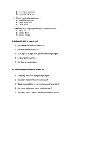 B. menyirami tanaman
C. mengotori tanaman
9. Rumah perlu kita rawat agar….
A. kita hidup nyaman
B. dipuji orang lain
C. cepat rusak
10.Melestarikan lingkungan menjadi tanggung jawab….
A. ketua RT
B. kepala desa
C. semua warga
II. Isilah titik-titik di bawah ini!
1. Membuang sampah sebaiknya di.…
2. Pak tani menanam padi di….
3. Gunung dan sungai merupakan contoh lingkungan….
4. Lingkungan harus kita….
5. Manfaat rumah adalah…..
III. Jawablah pertanyaan di bawah ini!
1. Apa yang dimaksud dengan lingkungan?
2. Sebutkan macam-macam lingkungan!
3. Bagaimana sebaiknya memperlakukan lingkungan?
4. Mengapa lingkungan harus kita lestarikan?
5. Sebutkan contoh upaya pelestarian halaman rumah!
 