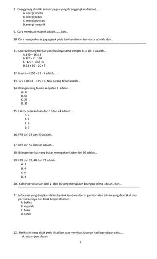 8. Energy yang dimiliki sebuah pegas yang direnggangkan disebut….
A. energi kinetik
B. energi pegas
C. energi gravitasi
D. energi mekanik
9. Cara membuat magnet adalah…,….dan…
10. Cara memperbesar gaya gesek pada ban kendaraan bermotor adalah…dan…
----------------------------------------------------------------------------------------------------------------------------------------
11. Operasi hitung berikut yang hasilnya sama dengan 21 x 10 : 3 adalah….
A. 140 + 16 x 2
B. 125 x 2 - 180
C. (120 + 130) : 5
D. 13 x 10 – 20 x 5
12. Hasil dari 250 – 25 : 5 adalah…
13. 175 + 20 x 8 – 185 = p. Nilai p yang tepat adalah….
14. Bilangan yang bukan kelipatan 8 adalah….
A. 16
B. 60
C. 24
D. 32
15. Faktor persekutuan dari 15 dan 24 adalah….
A. 2
B. 3
C. 5
D. 7
16. FPB dari 24 dan 40 adalah…
17. KPK dari 50 dan 60 adalah….
18. Bilangan berikut yang bukan merupakan factor dari 60 adalah…
19. FPB dari 32, 40 dan 72 adalah….
A. 2
B. 4
C. 6
D. 8
20. Faktor persekutuan dari 24 dan 36 yang merupakan bilangan prima adalah…dan…
---------------------------------------------------------------------------------------------------------------------------------
21. Informasi yang disajikan dalam bentuk lembaran berisi gambar atau tulisan yang dicetak di dua
permukaannya dan tidak berjilid disebut…
A. buklet
B. majalah
C. buku
D. koran
22. Berikut ini yang tidak perlu disajikan saat membuat laporan hasil percobaan yaitu….
A. tujuan percobaan
2
 
