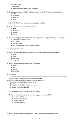 B. alat dan bahan
C. kesimpulan
D. cara mendapatkan bahan yang diperlukan
23. Kata yang sesuai dengan kaidah Bahasa Indonesia yang telah ditentukan disebut kata…
A. baku
B. tidak baku
C. perintah
D. tanya
24. Arti dari “akhiran” –kan pada kata menerbangkan adalah….
25. Berikut ini yang merupakan kata baku adalah...
A. rejeki
B. aktifitas
C. lubang
D. silahkan
26. Hal yang tidak perlu diperhatikan dalam menyajikan sebuah laporan hasil percobaan yaitu….
A. judul dan tujuan percobaan
B. cara kerja
C. hasil percobaan
D. cara mendapatkan bahan yang diperlukan
27. Manfaat poster adalah….
28. Berikut ini yang bukan merupakan unsure-unsur pembangun sebuah cerita adalah…
A. tema
B. tokoh
C. latar cerita
D. panggung
29. Berikut ini yang merupakan kata tidak baku adalah…
A. teknik
B. tarif
C. nasihat
D. November
30. Alur adalah…
--------------------------------------------------------------------------------------------------------------------------
31. Pada not angka nada sol dilambangkan dengan angka…
32. Kalimat yang disajikan dalam sebuah poster sebaiknya….
A. kalimat yang panjang dan berupa cerita
B. kalimat perintah yang jelas
C. kalimat yang singkat, jelas dan menarik
D. kalimat tanya yang menarik
33. Jika terdapat tanda titik di atas not, artinya adalah….
34. Berikut ini yang bukan merupakan manfaat kegiatan meronce adalah…
A. melatih ketelitian
B. melatih keterampilan
C. melatih imajinasi
D. membuang waktu
35. Berikut ini yang bukan bahan alam yang dapat digunakan untuk meronce adalah….
3
 