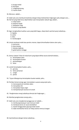 A. bunga melati
B. biji-bijian
C. cangkang kerang
D. manik-manik
36. Meronce adalah….
37. Salah satu cara membuat kreativitas dengan tetap melestarikan lingkungan yaitu dengan cara….
38. Hal-hal yang tidak harus diperhatikan saat menyanyikan sebuah lagu adalah…
A. sikap tubuh
B. ekspresi wajah
C. ketepatan nada
D. kostum yang dipakai
39. Agar menghasilkan kualitas suara yang lebih bagus, sikap tubuh saat bernyanyi sebaiknya…
A. tegang
B. santai
C. kaku
D. membungkuk
40. Untuk membuat mobil atau perahu mainan, dapat dimanfaatkan bahan alam yaitu….
A. kulit jeruk
B. daun pisang
C. batang singkong
D. getah pohon mangga
--------------------------------------------------------------------------------------------------------------------------
41. Semua ciptaan Tuhan di muka bumi yang dapat dilihat secara alamiah disebut…
A. kenampakan alam
B. kenampakan buatan
C. pemandangan
D. lahan
42. contoh kenampakan buatan, yaitu…
A. gunung
B. lahan pertanian
C. sungai
D. pantai
43. Tujuan dibangunnya kenampakan buatan waduk, yaitu…
44. Perilaku hemat energy agar menciptakan suasana yang sejuk yaitu...
A. menutupseluruh ventilasi udara
B. menyalakan AC
C. menyalakan kipas angin
D. memperbanyak tanaman di rumah
45. Penghematan energi sebaiknya dimulai dari lingkungan….
46. Manfaat penghematan energi yaitu….
47. Salah satu cara menghemat penggunaan air adalah….
A. membuang-buang air saat mencuci mobil
B. membuka keran air secara berlebihan
C. mandi menggunakan gayung di bak mandi
D. tidak membiarkan keran air hidup selama mencuci tangan
48. Saat berbicara dengan teman sebaiknya…
4
 