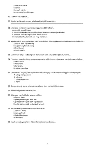 A. berteriak-teriak
B. santun
C. marah-marah
D. menguasai pembicaraan
49. Makhluk sosial adalah.…
50. Kita berjanji kepada teman, sebaiknya kita tidak lupa untuk…
----------------------------------------------------------------------------------------------------------------------------------
51. Salah satu perilaku mengurangi penggunaan BBM adalah…
A. memilih produk impor
B. menggunakan kendaraan pribadi saat bepergian dengan jarak dekat
C. memilih produk yang dikemas dalam plastik
D. mematikan TV jika tidak ada yang menonton
52. Menggunakan air di ember saat mencuci lebih baik dibandingkan membiarkan air mengalir karena…
A. cucian lebih cepat kering
B. dapat menghemat energi
C. lebih bersih
D. lebih praktis
53. Mematikan lampu saat siang hari merupakan salah satu contoh perilaku hemat…
54. Pekerjaan yang dikerjakan oleh dua orang atau lebih dengan tujuan agar menjadi ringan disebut…
A. kerja sosial
B. kerja keras
C. kerja sama
D. tolong-menolong
55. Sikap berikut ini yang tidak diperlukan untuk menjaga kerukunan antaranggota kelompok yaitu…
A. saling menghormati
B. toleransi
C. saling pengertian
D. egois
56. Dengan bekerja sama, pekerjaan yang berat akan menjadi lebih terasa…
57. Contoh kerja sama di rumah yaitu….
58. Salah satu manfaat bekerja sama adalah…
A. hemat biaya
B. pekerjaan menjadi lebih lama
C. pekerjaan menjadi lebih cepat selesai
D. pekerjaan menjadi bertumpuk-tumpuk
59. Hak dan kewajiban sebaiknya dilakukan secara…
A. semena-mena
B. setengah hati
C. hak didahulukan
D. seimbang
60. Segala sesuatu yang harus didapatkan setiap orang disebut…
5
 