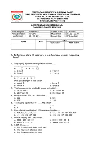 PEMERINTAH KABUPATEN SUMBAWA BARAT 
DINAS PENDIDIKAN KEBUDAYAAN PEMUDA DAN OLAHRAGA 
SEKOLAH DASAR NEGERI 4 SETELUK 
Jln. Pendidikan No. 69 Seteluk Atas 
Seteluk ( Kode Pos : 84354 ) 
UJIAN TENGAH SEMESTER GANJIL 
TAHUN PELAJARAN 2014/2015 
Mata Pelajaran : Matematika Alokasi Waktu : 120 Menit 
Kelas/Semester : III/ Ganjil Mulai Pukul : 07.30 – 09.30 
Hari/Tanggal : 26 - 09 - 2014 Bentuk Soal : PG dan Isian 
Nama Nilai Paraf 
Guru Kelas Wali Murid 
I . Berilah tanda silang (X) pada huruf a, b, c dan d pada jawaban yang paling 
benar! 
1. Angka yang tepat untuk mengisi kotak adalah . . . . 
0 1 3 4 5 
a. 2 dan 6 c. 7 dan 2 
b. 3 dan 5 d. 7 dan 6 
2. 
0 2 4 6 8 10 12 
Pola garis bilangan di atas adalah . . . . 
a. loncat 2 c. loncat 6 
b. loncat 4 d. loncat 8 
3. Tiga bilangan genap setelah 24 secara urut adalah . . . . 
a. 25, 26 dan 27 c. 26, 28 dan 30 
b. 25,27 dan 29 d. 26, 30 dan 32 
4. Bilangan antara 251, dan 253 adalah . . . . 
a. 222 c. 525 
b. 252 d. 255 
5. Tanda yang tepat untuk 164 . . . . 146 adalah . . . 
a. ˃ c. < 
b. ≤ d. ₌ 
6. Lima bilangan ganjil setelah 121 secara urut adalah . . . 
a. 121, 122, 123, 125, 127 c. 121, 123, 125, 127, 129, 131 
b. 121, 123, 125, 127, 129 d. 123, 125, 127, 129, 131 
7. Bentuk panjang dari 3.912 adalah . . . 
a. 3000 + 200 + 20 + 2 c. 3000 + 900 + 10 + 2 
b. 3000 + 900 + 20 + 1 d. 3000 + 200 + 20 + 1 
8. 5.261 di baca . . . 
a. lima ribu dua ratus enam puluh satu 
b. lima ribu enam ratus dua belas 
c. lima ribu enam ratus dua belas 
 