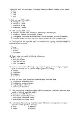 8. Lembaga tinggi yang mempunyai kewenangan dalam pemeriksaan keuangan negara adalah...
A. MA
B. DPR
C. DPA
D. BPK
9. Salah satu tugas DPR adalah....
A. menetapkan UUD
B. menetapkan GBHN
C. menetapkan APBN
D. menetapkan Presiden
10. Salah satu tugas BPK adalah....
A. membantu Presiden dalam memberikan pertimbangan-pertimbangan
B. memberikan jawaban atas pertanyaan presiden
C. melaksanakan pengawasan kepada lembaga-lembaga pengadilan yang ada di bawahnya
D. melakukan pengawasan dan pemeriksaan atas pertanggung jawaban keuangan negara
11. Siaran sepakbola dari negara lain dapat kita saksikan secara langsung dari televisi merupakan
contoh globalisasi di bidang....
A. sosial
B. informasi
C. ekonomi
D. kebudayaan
12. Budaya asing yang masuk ke Indonesia seharusnya....
A. ditiru semuanya
B. ditiru yang modern
C. ditiru yang baiknya
D. ditiru yang jeleknya
13. Saat ini kita mudah untuk bercakap-cakap dengan orang yang berada di tempat yang jauh,
seperti di luar negeri. Hal ini termasuk dampak globalisasi di bidang....
A. ekonomi
B. kebudayaan
C. kominikasi
D. transfortasi
14. Salah satu fungsi satelit palapa bagi bangsa Indonesia antara lain untuk ...
A. mmepercepat perhubungan darat
B. meningkatkan sarana transfortasi
C. menghubungkan kabel laut
D. memperlancar komunikasi
15. Untuk memperkaya kebudayaan nasional, kita boleh menerima kebudayaan asing yang akan
masuk ke Indonesia antara lain untuk....
A. menarik dan mudah dipadukan
B. disesuaikan dengan budaya daerah
C. sesuai dengan kepribadian bangsa
D. sesuai dengan moral suatu daerah
16. Membanjirnya barang-barang buatan luar negeri di Indonesia seperti pakaian dan sepatu
merupakan contoh globalisasi di bidang....
A. mode C. informasi
B. hiburan D. ekonomi
 