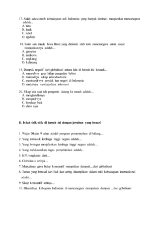 17. Salah satu contoh kebudayaan asli Indonesia yang banyak diminati masyarakat mancanegara
adalah...
A. tato
B. batik
C. relief
D. ngaben
18. Salah satu musik Jawa Barat yang diminati oleh turis mancanegara untuk dapat
memainkannya adalah....
A. gamelan
B. tamborin
C. angklung
D. kulintang
19. Dampak negatif dari globalisasi antara lain di bawah ini, kecuali....
A. munculnya gaya hidup pergaulan bebas
B. munculnya sukap individualisme
C. membanjirnya produk luar negeri di Indonesia
D. mudahnya mendapatkan informasi
20. Sikap kita saat ada pengemis datang ke rumah adalah....
A. menghardiknya
B. mengusirnya
C. bersikap baik
D. diam saja
II. Isilah titik-titik di bawah ini dengan jawaban yang benar!
1. Wajar Dikdas 9 tahun adalah program pemerintahan di bidang....
2. Yang termasuk lembaga tinggi negara adalah....
3. Yang bertugas menjalankan lembaga tinggi negara adalah....
4. Yang melaksanakan tugas pemerintahan adalah...
5. KPU singkatan dari....
6. Globalisasi artinya....
7. Munculnya gaya hidup konsumtif merupakan dampak....dari globalisasi
8. Tarian yang berasal dari Bali dan sering ditampilkan dalam misi kebudayaan internasional
adalah....
9. Sikap konsumtif artinya....
10. Dikenalnya kebuyaan Indonesia di mancanegara merupakan dampak ...dari gobalisasi
 