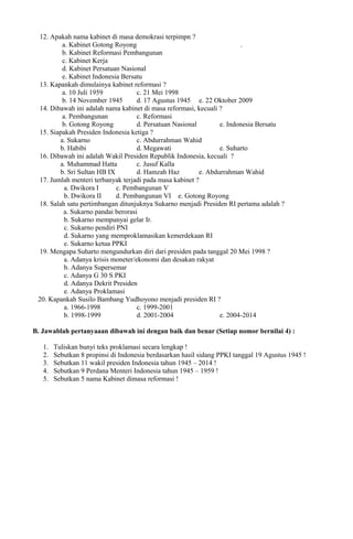 12. Apakah nama kabinet di masa demokrasi terpimpn ?
a. Kabinet Gotong Royong .
b. Kabinet Reformasi Pembangunan
c. Kabinet Kerja
d. Kabinet Persatuan Nasional
e. Kabinet Indonesia Bersatu
13. Kapankah dimulainya kabinet reformasi ?
a. 10 Juli 1959 c. 21 Mei 1998
b. 14 November 1945 d. 17 Agustus 1945 e. 22 Oktober 2009
14. Dibawah ini adalah nama kabinet di masa reformasi, kecuali ?
a. Pembangunan c. Reformasi
b. Gotong Royong d. Persatuan Nasional e. Indonesia Bersatu
15. Siapakah Presiden Indonesia ketiga ?
a. Sukarno c. Abdurrahman Wahid
b. Habibi d. Megawati e. Suharto
16. Dibawah ini adalah Wakil Presiden Republik Indonesia, kecuali ?
a. Muhammad Hatta c. Jusuf Kalla
b. Sri Sultan HB IX d. Hamzah Haz e. Abdurrahman Wahid
17. Jumlah menteri terbanyak terjadi pada masa kabinet ?
a. Dwikora I c. Pembangunan V
b. Dwikora II d. Pembangunan VI e. Gotong Royong
18. Salah satu pertimbangan ditunjuknya Sukarno menjadi Presiden RI pertama adalah ?
a. Sukarno pandai berorasi
b. Sukarno mempunyai gelar Ir.
c. Sukarno pendiri PNI
d. Sukarno yang memproklamasikan kemerdekaan RI
e. Sukarno ketua PPKI
19. Mengapa Suharto mengundurkan diri dari presiden pada tanggal 20 Mei 1998 ?
a. Adanya krisis moneter/ekonomi dan desakan rakyat
b. Adanya Supersemar
c. Adanya G 30 S PKI
d. Adanya Dekrit Presiden
e. Adanya Proklamasi
20. Kapankah Susilo Bambang Yudhoyono menjadi presiden RI ?
a. 1966-1998 c. 1999-2001
b. 1998-1999 d. 2001-2004 e. 2004-2014
B. Jawablah pertanyaaan dibawah ini dengan baik dan benar (Setiap nomor bernilai 4) :
1. Tuliskan bunyi teks proklamasi secara lengkap !
2. Sebutkan 8 propinsi di Indonesia berdasarkan hasil sidang PPKI tanggal 19 Agustus 1945 !
3. Sebutkan 11 wakil presiden Indonesia tahun 1945 – 2014 !
4. Sebutkan 9 Perdana Menteri Indonesia tahun 1945 – 1959 !
5. Sebutkan 5 nama Kabinet dimasa reformasi !
 