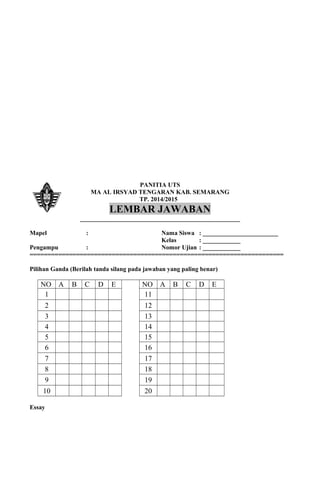 PANITIA UTS
MA AL IRSYAD TENGARAN KAB. SEMARANG
TP. 2014/2015
LEMBAR JAWABAN
___________________________________________________
Mapel : Nama Siswa : ________________________
Kelas : ____________
Pengampu : Nomor Ujian : ____________
=======================================================================
Pilihan Ganda (Berilah tanda silang pada jawaban yang paling benar)
NO A B C D E NO A B C D E
1 11
2 12
3 13
4 14
5 15
6 16
7 17
8 18
9 19
10 20
Essay
 
