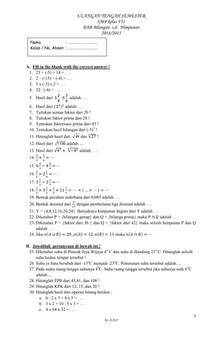ULANGAN TENGAH SEMESTER 
SMP kelas VII 
BAB Bilangan s.d. Himpunan 
2014/2015 
1 
by: A.D.P 
A. Fill in the blank with the correct answer ! 
1. 23 + (-5) + 14 = . . . 
2. 2 – (-15) + (-4) = . . . 
3. 5 x (-3) x 2 = . . . 
4. 32 : (-4) = . . . 
5. Hasil dari 
2 3 
5 : 5 
4 4 
adalah . . . 
6. Hasil dari adalah . . . 
7. Tuliskan semua faktor dari 20 ! 
8. Tuliskan faktor prima dari 28 ! 
9. Tentukan faktorisasi prima dari 45 ! 
10. Tentukan hasil bilangan dari (-5)3 ! 
11. Hitunglah hasil dari 49 dan ! 
12. Hasil dari 1156 adalah .... 
13. Hasil dari adalah . . . 
14. 
15. 
16. 
17. 
18. 
19. Bentuk pecahan sederhana dari 0,085 adalah . . . 
20. Bentuk desimal dari dengan pembulatan tiga desimal adalah . . . 
21. Y = {4,8,12,16,20,24}. Banyaknya himpunan bagian dari Y adalah . . . 
22. Diketahui P = {bilangan genap} dan Q = {bilanga prima} maka adalah . . . 
23. Diketahui P = {faktor dari 36 } dan Q = {faktor dari 42} maka selisih himpunan P dan Q 
adalah . . . 
24. Jika , maka 
B. Jawablah pertanyaan di bawah ini ! 
25. Diketahui suhu di Puncak Jaya Wijaya 4o C dan suhu di Bandung 23o C. Hitunglah selisih 
suhu kedua tempat tersebut ! 
26. Suhu es batu berubah dari -13oC menjadi -23oC. Penurunan suhu tersebut adalah..... 
27. Pada suatu ruang tunggu suhunya 40C. Suhu ruang tunggu tersebut jika suhunya naik 60C 
adalah ... 
28. Hitunglah FPB dari 45,81, dan 108 ! 
29. Hitunglah KPK dari 12, 15, dan 20 ! 
30. Hitunglah hasil dari operasi hitung berikut : 
a. 6 : 2 x 3 + 4 x 5 = . . . 
b. 3 x 2 + 10 : 5 x 3 = . . . 
c. 4 x 64 x 32 = . . . 
Nama : ………………………….. 
Kelas / No. Absen : ………………………….. 
 