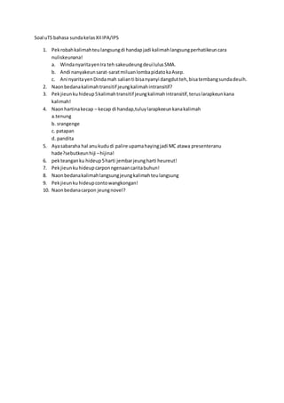 Soal uTS bahasa sunda kelas XII IPA/IPS 
1. Pek robah kalimah teu langsung di handap jadi kalimah langsung perhatikeun cara 
nuliskeunana! 
a. Winda nyarita yen Ira teh sakeudeung deui lulus SMA. 
b. Andi nanyakeun sarat-sarat miluan lomba pidato ka Asep. 
c. Ani nyarita yen Dinda mah salian ti bisa nyanyi dangdut teh, bisa tembang sunda deuih. 
2. Naon bedana kalimah transitif jeung kalimah intransitif? 
3. Pek jieun ku hideup 5 kalimah transitif jeung kalimah intransitif, terus larapkeun kana 
kalimah! 
4. Naon hartina kecap – kecap di handap,tuluy larapkeeun kana kalimah 
a.tenung 
b. srangenge 
c. patapan 
d. pandita 
5. Aya sabaraha hal anu kudu di palire upama haying jadi MC atawa presenteranu 
hade?sebutkeun hiji – hijina! 
6. pek teangan ku hideup 5 harti jembar jeung harti heureut! 
7. Pek jieun ku hideup carpon ngenaan carita buhun! 
8. Naon bedana kalimah langsung jeung kalimah teu langsung 
9. Pek jieun ku hideup conto wangkongan! 
10. Naon bedana carpon jeung novel? 
