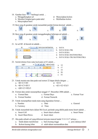 Berdo’alah sebelum mengerjakan soal - Semoga Berhasil - ☺ 3
18. Gambar ikon berfungsi untuk ..
a. Menggabungkan sel d. Menyisipkan kolom
b. Memberi bingkai/garis pada tabel e. Melebarkan kolom
c. Menyisipkan baris
19. Ikon yang di gunakan untuk menambah jumlah format desimal adalah ...
a. b. c. d. e.
20. Ikon yang di gunakan untuk menggabungkan beberapa sel adalah ...
a. b. c. d. e.
21. Isi sel B3 di bawah ini adalah ...
22. Setelah ditekan Enter maka hasil pada sel E3 adalah ...
23. Untuk merata-rata data pada soal nomor 22 dapat ditulis dengan ...
a. =B3+C3+D3 d. =E3/4
b. =B3+C3+D3/3 e. =(E1+E2+E3)/3
c. =(B3+C3+D3)/3
24. Format data untuk menampilkan tanggal 17 Desember 2006 adalah ...
a. Format Date c. Format Days e. Format Year
b. Format Number d. Format Numerik
25. Untuk menampilkan tanda mata uang digunakan format ...
a. Number c. Date e. General
b. Currency d. Time
26. Untuk menambah baris dalam Ms Excel, perintah yang diklik pada menu Insert adalah ...
a. Insert Cell c. Insert sheet column e. Insert Name
b. Insert Sheet Rows d. Insert sheet
27. Jika pada sebuah sel yang diformat ternyata muncul tanda “# # # # #” artinya ...
a. Salah dalam memformat c. baris kurang tinggi e. jenis datanya label
b. Kolom kurang lebar d salah dalam memasukkan data
a. SAYA
b. SAYA SUKA TIK
c. SAYA SUKA
d. SAYA SUKA MATEMATIKA
e. SAYA SUKA TIK MATEMATIKA
a. 14
b. 17
c. 19
d. 50
e. 53
 