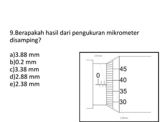 9.Berapakah hasil dari pengukuran mikrometer
disamping?
a)3.88 mm
b)0.2 mm
c)3.38 mm
d)2.88 mm
e)2.38 mm
 
