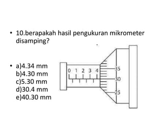 • 10.berapakah hasil pengukuran mikrometer
disamping?
• a)4.34 mm
b)4.30 mm
c)5.30 mm
d)30.4 mm
e)40.30 mm
 