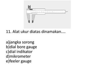11. Alat ukur diatas dinamakan....
a)jangka sorong
b)dial bore gauge
c)dial indikator
d)mikrometer
e)feeler gauge
 