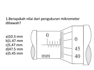 1.Berapakah nilai dari pengukuran mikrometer
dibawah?
a)10.3 mm
b)1.47 mm
c)5.47 mm
d)47.5 mm
e)5.45 mm
 