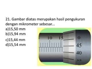 21. Gambar diatas merupakan hasil pengukuran
dengan mikrometer sebesar...
a)15,50 mm
b)15,94 mm
c)15,44 mm
d)15,54 mm
 