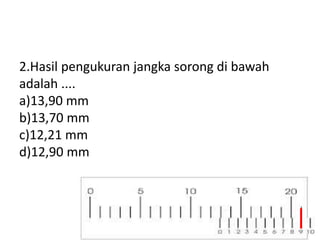 2.Hasil pengukuran jangka sorong di bawah
adalah ....
a)13,90 mm
b)13,70 mm
c)12,21 mm
d)12,90 mm
 