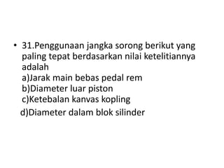 • 31.Penggunaan jangka sorong berikut yang
paling tepat berdasarkan nilai ketelitiannya
adalah
a)Jarak main bebas pedal rem
b)Diameter luar piston
c)Ketebalan kanvas kopling
d)Diameter dalam blok silinder
 