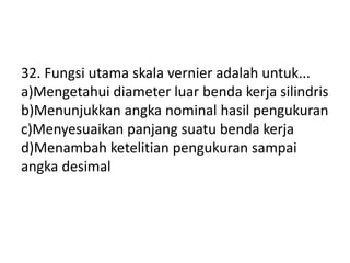 32. Fungsi utama skala vernier adalah untuk...
a)Mengetahui diameter luar benda kerja silindris
b)Menunjukkan angka nominal hasil pengukuran
c)Menyesuaikan panjang suatu benda kerja
d)Menambah ketelitian pengukuran sampai
angka desimal
 