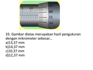 33. Gambar diatas merupakan hasil pengukuran
dengan mikrometer sebesar...
a)13,37 mm
b)14,37 mm
c)10,37 mm
d)12,37 mm
 