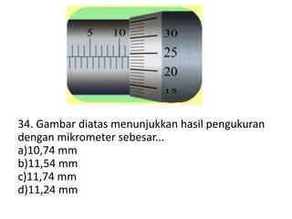34. Gambar diatas menunjukkan hasil pengukuran
dengan mikrometer sebesar...
a)10,74 mm
b)11,54 mm
c)11,74 mm
d)11,24 mm
 