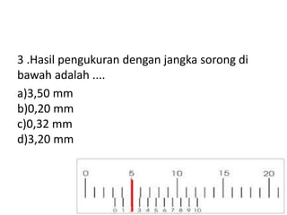 3 .Hasil pengukuran dengan jangka sorong di
bawah adalah ....
a)3,50 mm
b)0,20 mm
c)0,32 mm
d)3,20 mm
 