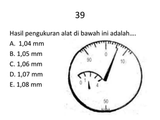 39
Hasil pengukuran alat di bawah ini adalah….
A. 1,04 mm
B. 1,05 mm
C. 1,06 mm
D. 1,07 mm
E. 1,08 mm
 