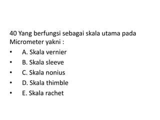 40 Yang berfungsi sebagai skala utama pada
Micrometer yakni :
• A. Skala vernier
• B. Skala sleeve
• C. Skala nonius
• D. Skala thimble
• E. Skala rachet
 