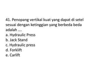 41. Penopang vertikal kuat yang dapat di setel
sesuai dengan ketinggian yang berbeda beda
adalah ….
a. Hydraulic Press
b. Jack Stand
c. Hydraulic press
d. Forklift
e. Carlift
 