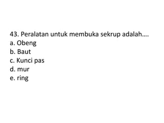43. Peralatan untuk membuka sekrup adalah….
a. Obeng
b. Baut
c. Kunci pas
d. mur
e. ring
 
