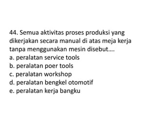 44. Semua aktivitas proses produksi yang
dikerjakan secara manual di atas meja kerja
tanpa menggunakan mesin disebut….
a. peralatan service tools
b. peralatan poer tools
c. peralatan workshop
d. peralatan bengkel otomotif
e. peralatan kerja bangku
 