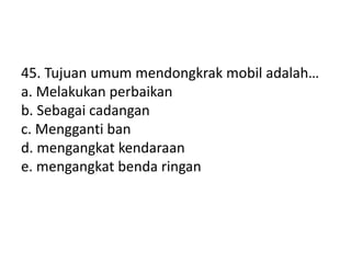 45. Tujuan umum mendongkrak mobil adalah…
a. Melakukan perbaikan
b. Sebagai cadangan
c. Mengganti ban
d. mengangkat kendaraan
e. mengangkat benda ringan
 