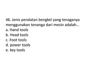 46. Jenis peralatan bengkel yang tenaganya
menggunakan tenanga dari mesin adalah…
a. Hand tools
b. Head tools
c. Foot tools
d. power tools
e. key tools
 