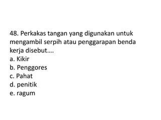 48. Perkakas tangan yang digunakan untuk
mengambil serpih atau penggarapan benda
kerja disebut….
a. Kikir
b. Penggores
c. Pahat
d. penitik
e. ragum
 