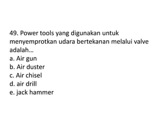 49. Power tools yang digunakan untuk
menyemprotkan udara bertekanan melalui valve
adalah…
a. Air gun
b. Air duster
c. Air chisel
d. air drill
e. jack hammer
 