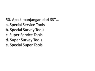 50. Apa kepanjangan dari SST…
a. Special Service Tools
b. Special Survey Tools
c. Super Service Tools
d. Super Survey Tools
e. Special Super Tools
 