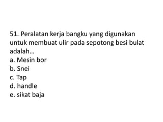 51. Peralatan kerja bangku yang digunakan
untuk membuat ulir pada sepotong besi bulat
adalah…
a. Mesin bor
b. Snei
c. Tap
d. handle
e. sikat baja
 