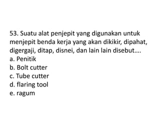 53. Suatu alat penjepit yang digunakan untuk
menjepit benda kerja yang akan dikikir, dipahat,
digergaji, ditap, disnei, dan lain lain disebut….
a. Penitik
b. Bolt cutter
c. Tube cutter
d. flaring tool
e. ragum
 