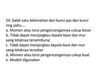 54. Salah satu kelemahan dari kunci pas dan kunci
ring yaitu….
a. Momen atau torsi pengencangannya cukup besar
b. Tidak dapat menjangkau kepala baut dan mur
yang letaknya tersembunyi
c. Tidak dapat menjangkau kepala baut dan mur
yang letaknya tersebar
d. Momen atau torsi pengencangannya cukup kuat
e. Mudah digunakan
 