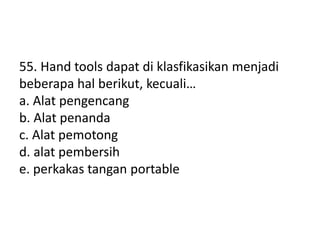 55. Hand tools dapat di klasfikasikan menjadi
beberapa hal berikut, kecuali…
a. Alat pengencang
b. Alat penanda
c. Alat pemotong
d. alat pembersih
e. perkakas tangan portable
 