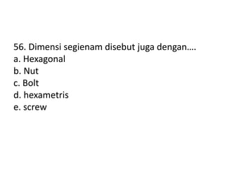 56. Dimensi segienam disebut juga dengan….
a. Hexagonal
b. Nut
c. Bolt
d. hexametris
e. screw
 