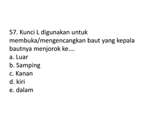 57. Kunci L digunakan untuk
membuka/mengencangkan baut yang kepala
bautnya menjorok ke….
a. Luar
b. Samping
c. Kanan
d. kiri
e. dalam
 