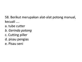 58. Berikut merupakan alat-alat potong manual,
kecuali ….
a. tube cutter
b. Gerinda potong
c. Cutting piller
d. pisau pengias
e. Pisau seni
 