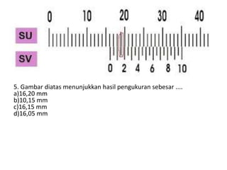 5. Gambar diatas menunjukkan hasil pengukuran sebesar ....
a)16,20 mm
b)10,15 mm
c)16,15 mm
d)16,05 mm
 