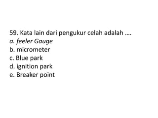 59. Kata lain dari pengukur celah adalah ….
a. feeler Gauge
b. micrometer
c. Blue park
d. ignition park
e. Breaker point
 