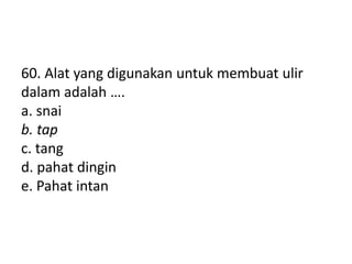 60. Alat yang digunakan untuk membuat ulir
dalam adalah ….
a. snai
b. tap
c. tang
d. pahat dingin
e. Pahat intan
 