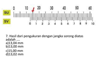 7. Hasil dari pengukuran dengan jangka sorong diatas
adalah ....
a)13,04 mm
b)13,00 mm
c)15,00 mm
d)13,02 mm
 