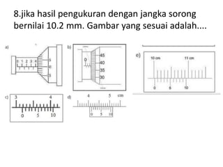 8.jika hasil pengukuran dengan jangka sorong
bernilai 10.2 mm. Gambar yang sesuai adalah....
 