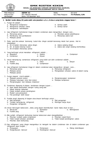 Mata Pelajaran : SISTEM AC Waktu : 90 menit
Kelas/Jurusan : XII / Mekanik Otomotif Guru Mata Pelajaran : Tri Prahasto, S.Pd
Hari/tanggal : Kamis / 05 Desember 2013
I. Berilah tanda silang (X) pada salah satu jawaban a, b, c, d atau e yang kamu anggap benar !
1. Fungsi AC adalah …
a. Mengontrol temperatur
b. Mengontrol sirkulasi udara
c. Mengontrol kelembapan
d. Semua salah
e. Semua benar
2. Uap refrigerant bertekanan tinggi di dalam condenser akan mengembun dengan cara …
a. Menyerap panas
b. Membuang sisa pembakaran
c. Melepas panas
d. Menekan panas sekelilingnya
e. Menyerap udara luar
3. Pada saat kita selesai berenang tubuh kita dingin setelah berenang meski hari panas . Hal ini
disebabkan …
a. Air di badan menyerap udara dingin
b. Air di badan diserap tubuh
c. Air di badan menyerap panas
d. Udara sedang dingin
e. Udara dan angin sedang brerhembus
4. Yang berfungsi untuk menaikan refrigerant adalah …
a. Regulator
b. Condensor
c. Heater
d. Dryaer
e. Compresor
5. Untuk menampung sementara refrigerant yang telah cair oleh condenser adalah …
a. Heater
b. Fusible plug
c. Filter
d. Compressor
e. Drayer
6. Uap refrigerant bertekanan tinggi di dalam condenser akan mengembun dengan cara …
a. Menyerap panas
b. Melepas panas
c. Melepas panas
d. Menyerap refrigerant
e. Mengadakan sirkulasi udara di dalam ruang
7. Fungsi magnet clutch adalah …
a. Melepas putaran stator
b. Melepas hubungan rotor dan stator
c. Menghubugkan dan melepas kimpresor
d. Menghubungkan kompresor
e. Melepas kompresor
8. Condenser dipasang di depan kendaraan dengan tujuan …
a. Agar dapat disesuaikan dengan ruang yang ada
b. Dapat bekerja maksimal
c. Cepat rambat proses pendinginan
d. Mudah cara perawatan
e. Fek pendingin lebih besar
9. Fusible plugh dipasang di bagian atas drayer berfungsi untuk …
a. Alat pendingin
b. Tempat menampung refrigerant
c. Pengaman refrigerant
d. Alat pengaman
e. Meringan kerja dryer
10. Untuk mencegah kebocoran , debu yang dapat menimbulkan karat maka dryer di beri …
a. Deciscant
b. Fusible plug
c. Konduktor
d. Filter
e. Refroigerant
11. Bila jumlah refrigerant berkurang karena kebocoran akan mengakibatkan …
a. Pelumas tumpah pada compressor
b. Tidak terjadi sirkulasi pendingin
c. Pelumas akan berkurang
d. Pelumas cepat hitam
e. Tidak terjadi pendinginan udara
12. Gas refrigerant yang dingin mengembun ini mengalir ke dalam condenser dan di dalam condenser gas
refrigerant akan terjadi …
a. Penguapan
b. Pengembunan mencair
c. Pemanasan
d. Pendinginan mencair
e. Hilang kelembapan
 