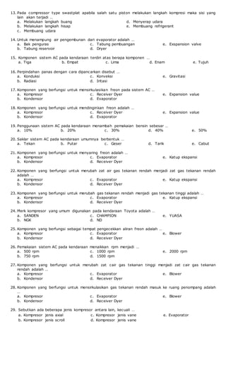 13. Pada compressor type swastplat apabila salah satu piston melakukan langkah kompresi maka sisi yang
lain akan terjadi …
a. Melakukan langkah buang
b. Melakukan langkah hisap
c. Membuang udara
d. Menyerap udara
e. Membuang refrigerant
14. Untuk menampung air pengembunan dari evaporator adalah …
a. Bak penguras
b. Tabung reservoir
c. Tabung pembuangan
d. Dryer
e. Exspansion valve
15. Komponen sistem AC pada kendaraan terdiri atas berapa komponen …
a. Tiga b. Empat c. Lima d. Enam e. Tujuh
16. Perpindahan panas dengan cara dipancarkan disebut …
a. Konduksi
b. Radiasi
c. Konveksi
d. Iritasi
e. Gravitasi
17. Komponen yang berfungsi untuk mensirkulasikan freon pada sistem AC …
a. Kompresor
b. Kondensor
c. Receiver Dyer
d. Evaporator
e. Expansion value
18. Komponen yang berfungsi untuk mendinginkan freon adalah …
a. Kompresor
b. Kondensor
c. Receiver Dyer
d. Evaporator
e. Expansion value
19. Penggunaan sistem AC pada kendaraan menambah pemakaian bensin sebesar …
a. 10% b. 20% c. 30% d. 40% e. 50%
20. Saklar sistem AC pada kendaraan umumnya berbentuk …
a. Tekan b. Putar c. Geser d. Tarik e. Cabut
21. Komponen yang berfungsi untuk menyaring freon adalah …
a. Kompresor
b. Kondensor
c. Evaporator
d. Receiver Dyer
e. Katup ekspansi
22. Komponen yang berfungsi untuk merubah zat air gas tekanan rendah menjadi zat gas tekanan rendah
adalah …
a. Kompresor
b. Kondensor
c. Evaporator
d. Receiver Dyer
e. Katup ekspansi
23. Komponen yang berfungsi untuk merubah gas tekanan rendah menjadi gas tekanan tinggi adalah …
a. Kompresor
b. Kondensor
c. Evaporator
d. Receiver Dyer
e. Katup ekspansi
24. Merk kompresor yang umum digunakan pada kendaraan Toyota adalah …
a. SANDEN
b. NGK
c. CHAMPION
d. ND
e. YUASA
25. Komponen yang berfungsi sebagai tempat pengecekkan aliran freon adalah …
a. Kompresor
b. Kondensor
c. Evaporator
d. Receiver Dyer
e. Blower
26. Pemakaian sistem AC pada kendaraan menaikkan rpm menjadi …
a. 500 rpm
b. 750 rpm
c. 1000 rpm
d. 1500 rpm
e. 2000 rpm
27. Komponen yang berfungsi untuk merubah zat cair gas tekanan tinggi menjadi zat cair gas tekanan
rendah adalah …
a. Kompresor
b. Kondensor
c. Evaporator
d. Receiver Dyer
e. Blower
28. Komponen yang berfungsi untuk mensirkulasikan gas tekanan rendah masuk ke ruang penompang adalah
…
a. Kompresor
b. Kondensor
c. Evaporator
d. Receiver Dyer
e. Blower
29. Sebutkan ada beberapa jenis kompresor antara lain, kecuali …
a. Kompresor jenis axial
b. Kompresor jenis scroll
c. Kompresor jenis vane
d. Kompresor jenis vane
e. Evaporator
 