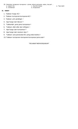 30. Sebutkan komponen-komponen utama sistem penyejuk udara, kecuali …
a. Liquid line
b. Condenser
c. Suction house
d. Evaporator
e. Tipe dash
II. ESSAY
1. Tuliskan fungsi AC !
2. Tuliskan komponen komponen AC !
3. Tuliskan unit pendingin !
4. Apa fungsi dari blower ?
5. Tuliskanlah jenis-jenis kompresor !
6. Tuliskan sifat-sifat dari refrigran !
7. Apa fungsi dari kompresor ?
8. Apa fungsi dari receiver dyer ?
9. Tuliskan cara perawatan AC yang anda ketahui !
10. Tuliskan komponen-komponen kompresor jenis axial !
“SELAMAT MENGERJAKAN”
 